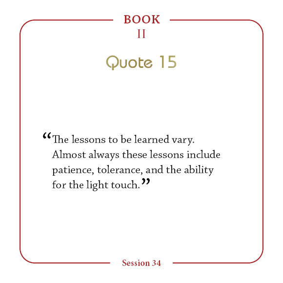 A quote from The Law of One Contemplation Deck by Schiffer Publishing, Ltd.: “The lessons to be learned vary. Almost always these lessons include patience, tolerance, and the ability for the light touch.” Header: Book II, Quote 15. Footer: Session 34.