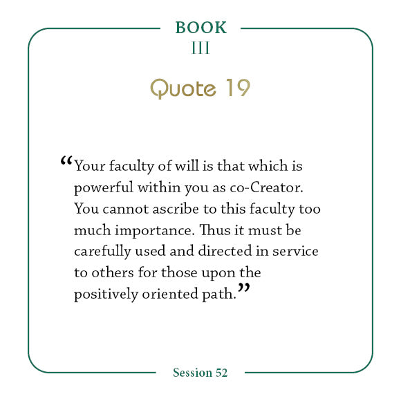A quote from Book III, Quote 19, Session 52 of the Law of One—featured in The Law of One Contemplation Deck by Schiffer Publishing—reminds: Your faculty of will is powerful within you as co-Creator...perfect for pondering positivity.